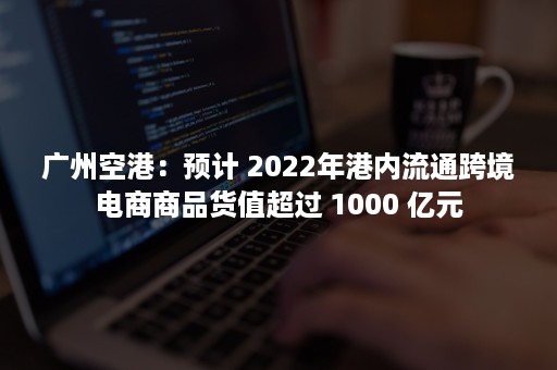 广州空港：预计 2022年港内流通跨境电商商品货值超过 1000 亿元