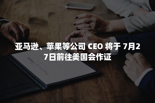 亚马逊、苹果等公司 CEO 将于 7月27日前往美国会作证