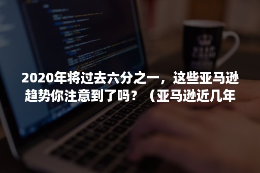 2020年将过去六分之一，这些亚马逊趋势你注意到了吗？（亚马逊近几年的发展）