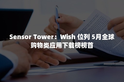 Sensor Tower：Wish 位列 5月全球购物类应用下载榜榜首