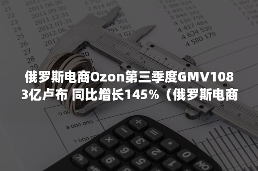 俄罗斯电商Ozon第三季度GMV1083亿卢布 同比增长145%（俄罗斯电商平台ozon）