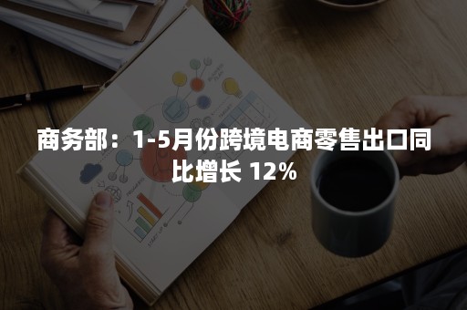 商务部：1-5月份跨境电商零售出口同比增长 12%