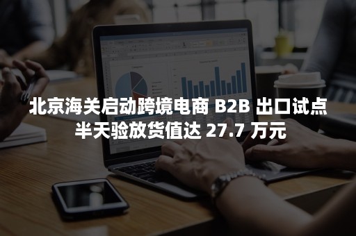 北京海关启动跨境电商 B2B 出口试点 半天验放货值达 27.7 万元