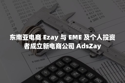 东南亚电商 Ezay 与 EME 及个人投资者成立新电商公司 AdsZay