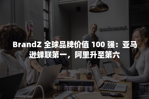 BrandZ 全球品牌价值 100 强：亚马逊蝉联第一，阿里升至第六