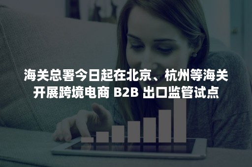 海关总署今日起在北京、杭州等海关开展跨境电商 B2B 出口监管试点