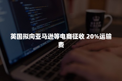 英国拟向亚马逊等电商征收 20%运输费