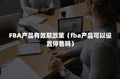 FBA产品有效期政策（fba产品可以设置停售吗）