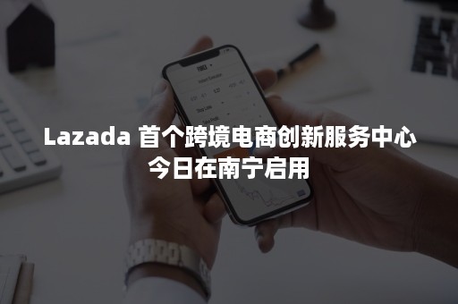 Lazada 首个跨境电商创新服务中心今日在南宁启用