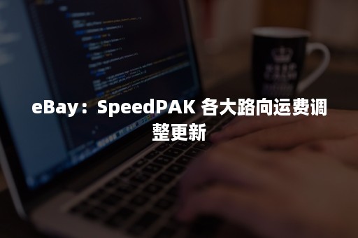 eBay：SpeedPAK 各大路向运费调整更新