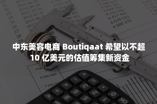 中东美容电商 Boutiqaat 希望以不超 10 亿美元的估值筹集新资金