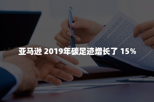 亚马逊 2019年碳足迹增长了 15%