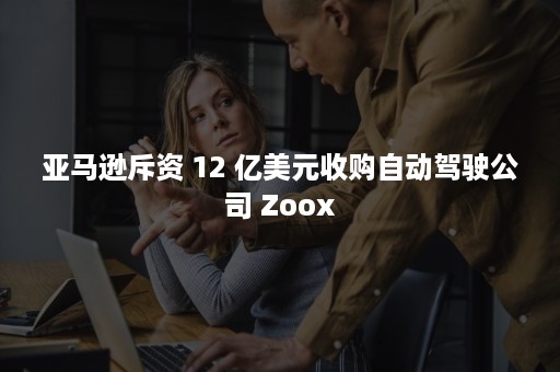 亚马逊斥资 12 亿美元收购自动驾驶公司 Zoox