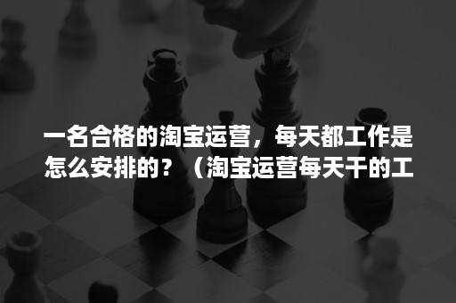 一名合格的淘宝运营，每天都工作是怎么安排的？（淘宝运营每天干的工作有哪些）