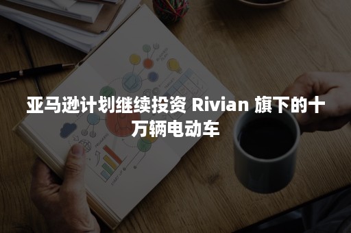 亚马逊计划继续投资 Rivian 旗下的十万辆电动车