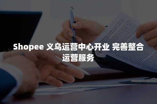 Shopee 义乌运营中心开业 完善整合运营服务