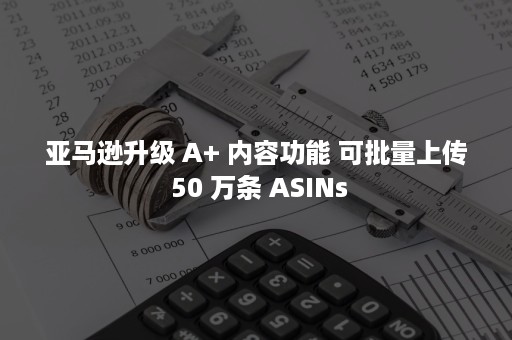 亚马逊升级 A+ 内容功能 可批量上传 50 万条 ASINs