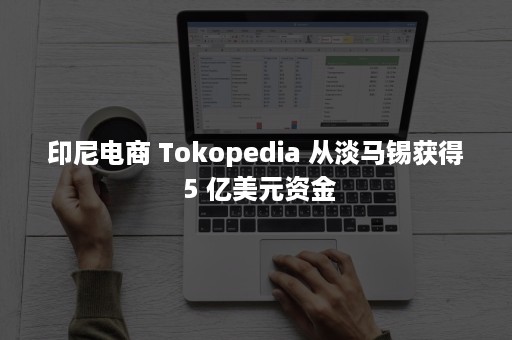 印尼电商 Tokopedia 从淡马锡获得 5 亿美元资金