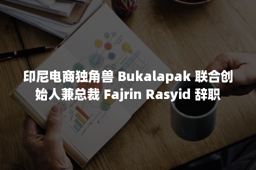 印尼电商独角兽 Bukalapak 联合创始人兼总裁 Fajrin Rasyid 辞职