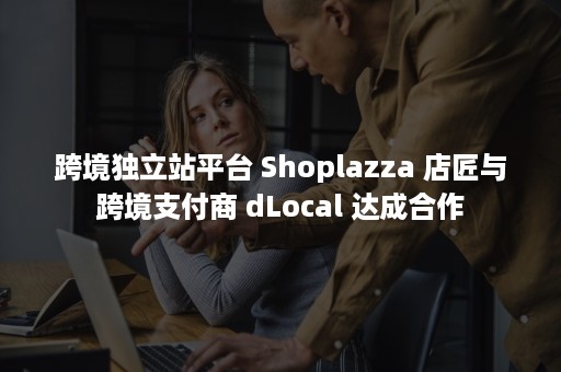 跨境独立站平台 Shoplazza 店匠与跨境支付商 dLocal 达成合作