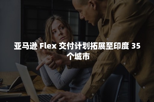 亚马逊 Flex 交付计划拓展至印度 35 个城市