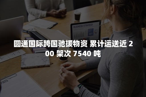 圆通国际跨国驰援物资 累计运送近 200 架次 7540 吨