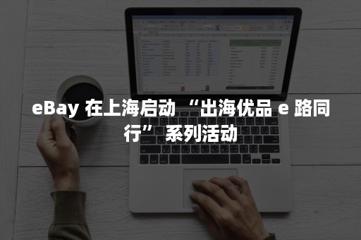 eBay 在上海启动 “出海优品 e 路同行” 系列活动