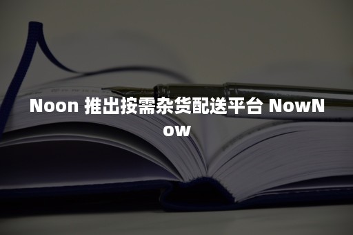 Noon 推出按需杂货配送平台 NowNow