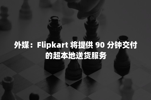 外媒：Flipkart 将提供 90 分钟交付的超本地送货服务