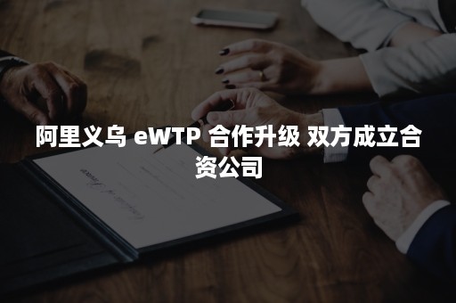 阿里义乌 eWTP 合作升级 双方成立合资公司