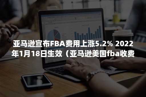 亚马逊宣布FBA费用上涨5.2% 2022年1月18日生效（亚马逊美国fba收费标准）