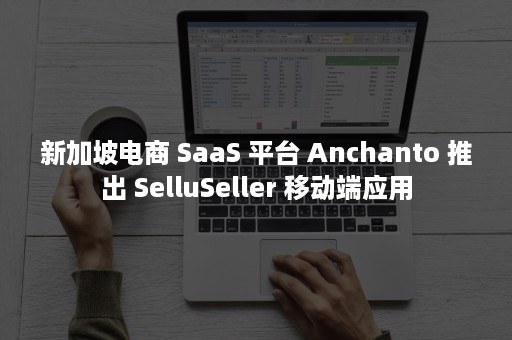 新加坡电商 SaaS 平台 Anchanto 推出 SelluSeller 移动端应用