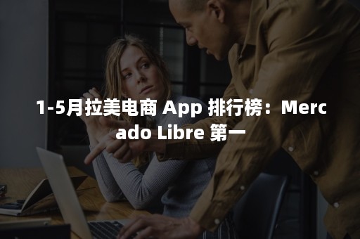 1-5月拉美电商 App 排行榜：Mercado Libre 第一