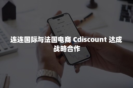 连连国际与法国电商 Cdiscount 达成战略合作