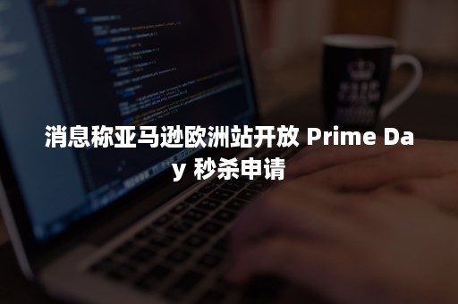 消息称亚马逊欧洲站开放 Prime Day 秒杀申请