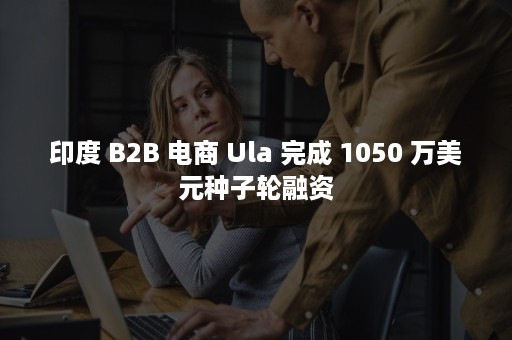 印度 B2B 电商 Ula 完成 1050 万美元种子轮融资