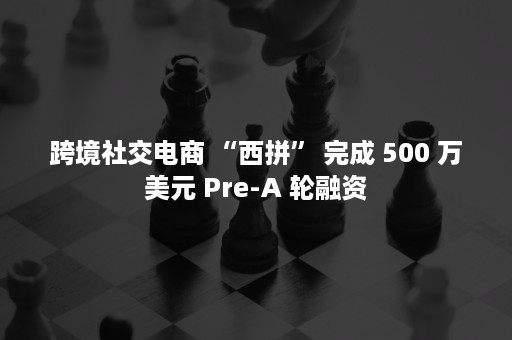 跨境社交电商 “西拼” 完成 500 万美元 Pre-A 轮融资