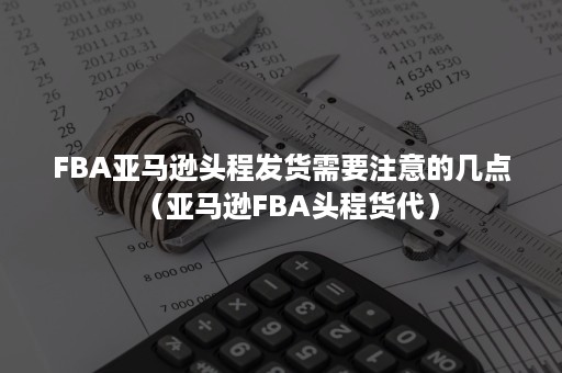 FBA亚马逊头程发货需要注意的几点（亚马逊FBA头程货代）