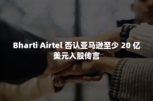 Bharti Airtel 否认亚马逊至少 20 亿美元入股传言