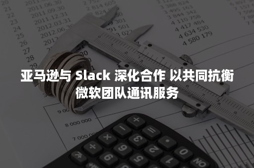 亚马逊与 Slack 深化合作 以共同抗衡微软团队通讯服务