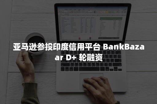 亚马逊参投印度信用平台 BankBazaar D+ 轮融资