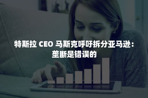 特斯拉 CEO 马斯克呼吁拆分亚马逊：垄断是错误的