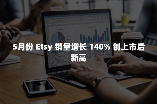 5月份 Etsy 销量增长 140% 创上市后新高