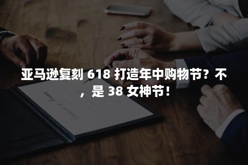 亚马逊复刻 618 打造年中购物节？不，是 38 女神节！