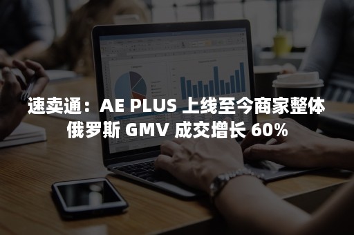 速卖通：AE PLUS 上线至今商家整体俄罗斯 GMV 成交增长 60%