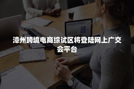 漳州跨境电商综试区将登陆网上广交会平台