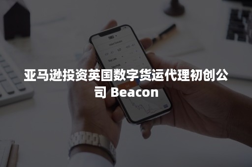 亚马逊投资英国数字货运代理初创公司 Beacon