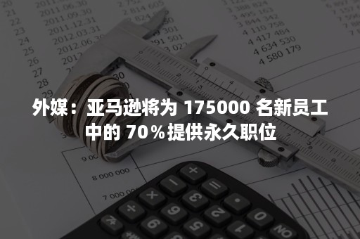 外媒：亚马逊将为 175000 名新员工中的 70％提供永久职位