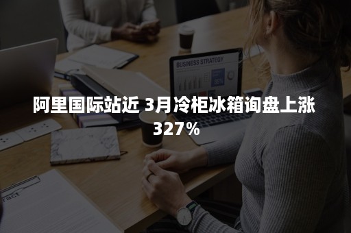 阿里国际站近 3月冷柜冰箱询盘上涨 327%