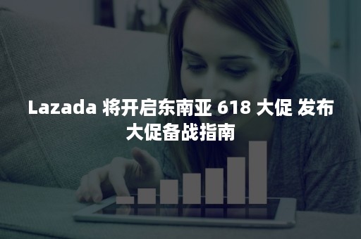 Lazada 将开启东南亚 618 大促 发布大促备战指南